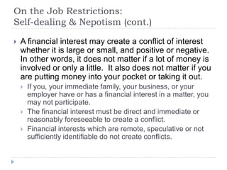 On the Job Restrictions:
Self-dealing & Nepotism (cont.)
 A financial interest may create a conflict of interest
whether it is large or small, and positive or negative.
In other words, it does not matter if a lot of money is
involved or only a little. It also does not matter if you
are putting money into your pocket or taking it out.
 If you, your immediate family, your business, or your
employer have or has a financial interest in a matter, you
may not participate.
 The financial interest must be direct and immediate or
reasonably foreseeable to create a conflict.
 Financial interests which are remote, speculative or not
sufficiently identifiable do not create conflicts.
 