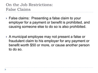 On the Job Restrictions:
False Claims
 False claims: Presenting a false claim to your
employer for a payment or benefit is prohibited, and
causing someone else to do so is also prohibited.
 A municipal employee may not present a false or
fraudulent claim to his employer for any payment or
benefit worth $50 or more, or cause another person
to do so.
 