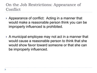 On the Job Restrictions: Appearance of
Conflict
 Appearance of conflict: Acting in a manner that
would make a reasonable person think you can be
improperly influenced is prohibited.
 A municipal employee may not act in a manner that
would cause a reasonable person to think that she
would show favor toward someone or that she can
be improperly influenced.
 
