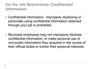 On the Job Restrictions: Confidential
Information
 Confidential information: Improperly disclosing or
personally using confidential information obtained
through your job is prohibited.
 Municipal employees may not improperly disclose
confidential information, or make personal use of
non-public information they acquired in the course of
their official duties to further their personal interests.
 
