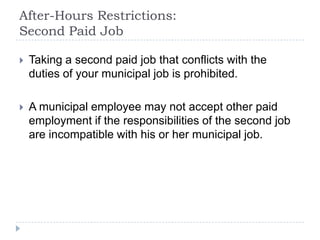 After-Hours Restrictions:
Second Paid Job
 Taking a second paid job that conflicts with the
duties of your municipal job is prohibited.
 A municipal employee may not accept other paid
employment if the responsibilities of the second job
are incompatible with his or her municipal job.
 