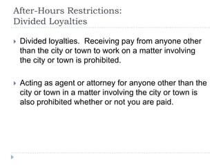 After-Hours Restrictions:
Divided Loyalties
 Divided loyalties. Receiving pay from anyone other
than the city or town to work on a matter involving
the city or town is prohibited.
 Acting as agent or attorney for anyone other than the
city or town in a matter involving the city or town is
also prohibited whether or not you are paid.
 