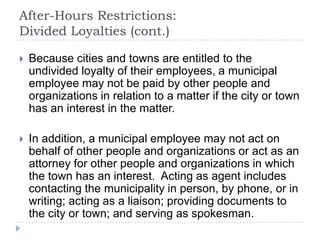 After-Hours Restrictions:
Divided Loyalties (cont.)
 Because cities and towns are entitled to the
undivided loyalty of their employees, a municipal
employee may not be paid by other people and
organizations in relation to a matter if the city or town
has an interest in the matter.
 In addition, a municipal employee may not act on
behalf of other people and organizations or act as an
attorney for other people and organizations in which
the town has an interest. Acting as agent includes
contacting the municipality in person, by phone, or in
writing; acting as a liaison; providing documents to
the city or town; and serving as spokesman.
 