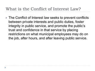 What is the Conflict of Interest Law?
 The Conflict of Interest law seeks to prevent conflicts
between private interests and public duties, foster
integrity in public service, and promote the public’s
trust and confidence in that service by placing
restrictions on what municipal employees may do on
the job, after hours, and after leaving public service.
 