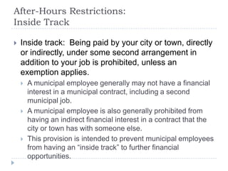 After-Hours Restrictions:
Inside Track
 Inside track: Being paid by your city or town, directly
or indirectly, under some second arrangement in
addition to your job is prohibited, unless an
exemption applies.
 A municipal employee generally may not have a financial
interest in a municipal contract, including a second
municipal job.
 A municipal employee is also generally prohibited from
having an indirect financial interest in a contract that the
city or town has with someone else.
 This provision is intended to prevent municipal employees
from having an “inside track” to further financial
opportunities.
 