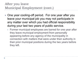After you leave
Municipal Employment (cont.)
 One year cooling-off period. For one year after you
leave your municipal job you may not participate in
any matter over which you had official responsibility
during your last two years of public service.
 Former municipal employees are barred for one year after
they leave municipal employment from personally
appearing before any agency of the municipality in
connection with matters that were under their authority in
their prior municipal positions during the two years before
they left.
 