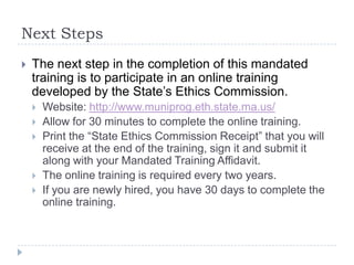 Next Steps
 The next step in the completion of this mandated training
is to participate in an online training developed by the
State’s Ethics Commission.
 Website:
 http://www.muniprog.eth.state.ma.us/
 Allow for 30 minutes to complete the online training.
 Print the “State Ethics Commission Receipt” that you will
receive at the end of the training, sign it and submit it along
with your Mandated Training Affidavit.
 The online training is required every two years.
 If you are newly hired, you have 30 days to complete the online
training.
 