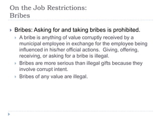 On the Job Restrictions:
Bribes
 Bribes: Asking for and taking bribes is prohibited.
 A bribe is anything of value corruptly received by a
municipal employee in exchange for the employee being
influenced in his/her official actions. Giving, offering,
receiving, or asking for a bribe is illegal.
 Bribes are more serious than illegal gifts because they
involve corrupt intent.
 Bribes of any value are illegal.
 