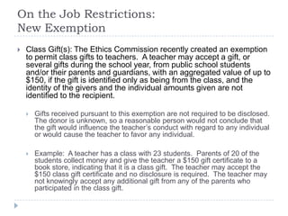 On the Job Restrictions:
New Exemption
 Class Gift(s): The Ethics Commission recently created an exemption
to permit class gifts to teachers. A teacher may accept a gift, or
several gifts during the school year, from public school students
and/or their parents and guardians, with an aggregated value of up to
$150, if the gift is identified only as being from the class, and the
identity of the givers and the individual amounts given are not
identified to the recipient.
 Gifts received pursuant to this exemption are not required to be disclosed.
The donor is unknown, so a reasonable person would not conclude that
the gift would influence the teacher’s conduct with regard to any individual
or would cause the teacher to favor any individual.
 Example: A teacher has a class with 23 students. Parents of 20 of the
students collect money and give the teacher a $150 gift certificate to a
book store, indicating that it is a class gift. The teacher may accept the
$150 class gift certificate and no disclosure is required. The teacher may
not knowingly accept any additional gift from any of the parents who
participated in the class gift.
 