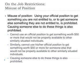 On the Job Restrictions:
Misuse of Position
 Misuse of position: Using your official position to get
something you are not entitled to, or to get someone
else something they are not entitled to, is prohibited.
Causing someone else to do these things is also
prohibited.
 Cannot use an official position to get something worth $50
or more that would not be properly available to other
similarly situated individuals.
 Similarly, cannot use his/her official position to get
something worth $50 or more for someone else that
would not be properly available to other similarly situated
individuals.
 Causing someone else to do these things is also
prohibited.
 