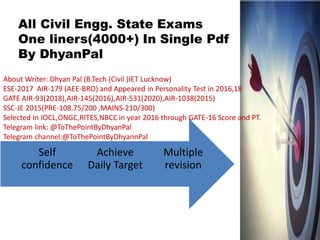Multiple
revision
Achieve
Daily Target
Self
confidence
All Civil Engg. State Exams
One liners(4000+) In Single Pdf
By DhyanPal
About Writer: Dhyan Pal (B.Tech (Civil )IET Lucknow)
ESE-2017 AIR-179 (AEE-BRO) and Appeared in Personality Test in 2016,18
GATE AIR-93(2018),AIR-145(2016),AIR-531(2020),AIR-1038(2015)
SSC-JE 2015(PRE-108.75/200 ,MAINS-210/300)
Selected in IOCL,ONGC,RITES,NBCC in year 2016 through GATE-16 Score and PT.
Telegram link: @ToThePointByDhyanPal
Telegram channel:@ToThePointByDhyannPal
 