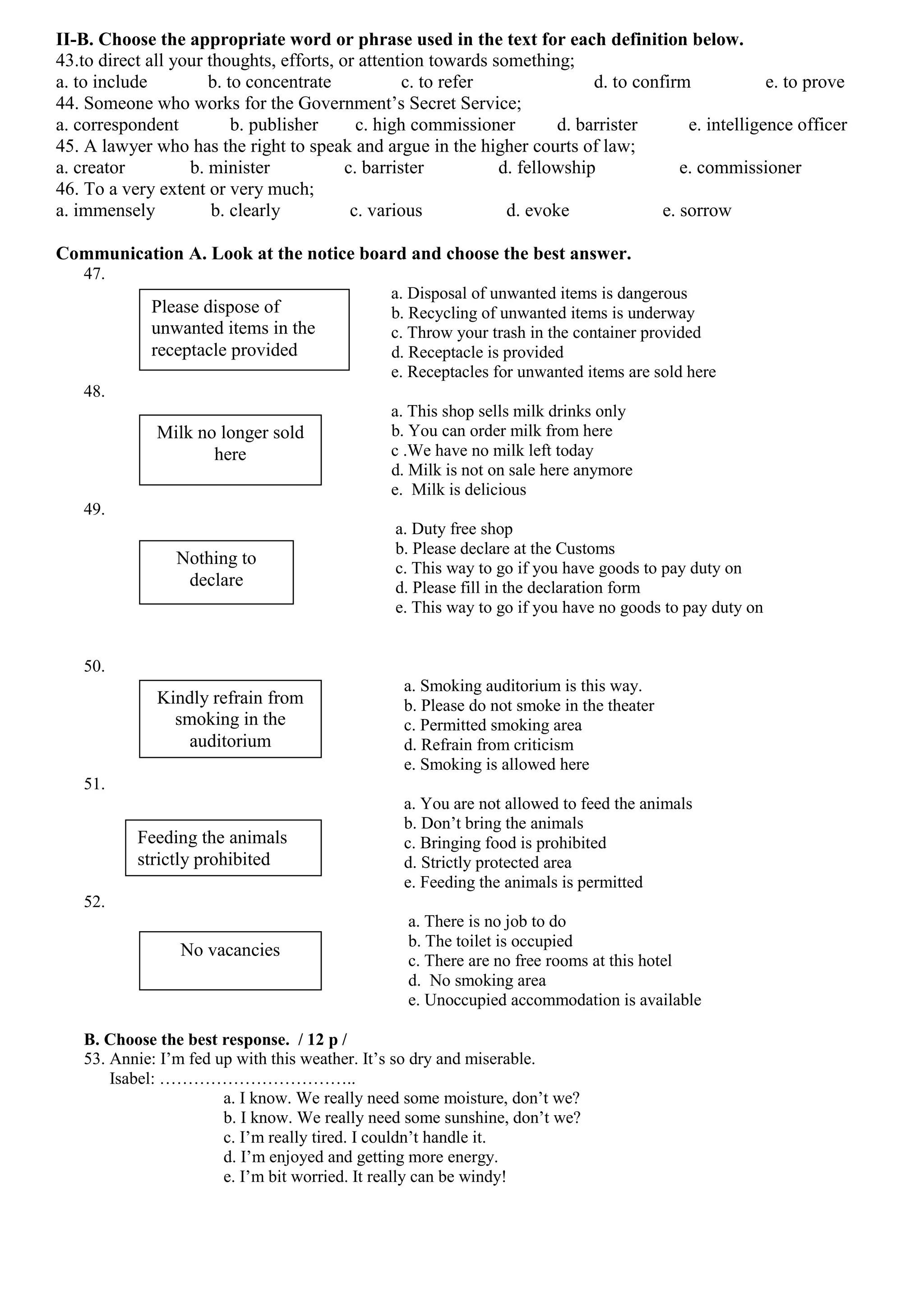II-B. Choose the appropriate word or phrase used in the text for each definition below.
43.to direct all your thoughts, efforts, or attention towards something;
a. to include         b. to concentrate            c. to refer              d. to confirm             e. to prove
44. Someone who works for the Government’s Secret Service;
a. correspondent          b. publisher      c. high commissioner       d. barrister       e. intelligence officer
45. A lawyer who has the right to speak and argue in the higher courts of law;
a. creator         b. minister            c. barrister         d. fellowship             e. commissioner
46. To a very extent or very much;
a. immensely           b. clearly          c. various           d. evoke              e. sorrow

Communication A. Look at the notice board and choose the best answer.
   47.
                                               a. Disposal of unwanted items is dangerous
             Please dispose of                 b. Recycling of unwanted items is underway
             unwanted items in the             c. Throw your trash in the container provided
             receptacle provided               d. Receptacle is provided
                                               e. Receptacles for unwanted items are sold here
   48.
                                               a. This shop sells milk drinks only
              Milk no longer sold              b. You can order milk from here
                     here                      c .We have no milk left today
                                               d. Milk is not on sale here anymore
                                               e. Milk is delicious
   49.
                                                a. Duty free shop
                                                b. Please declare at the Customs
                 Nothing to
                                                c. This way to go if you have goods to pay duty on
                  declare                       d. Please fill in the declaration form
                                                e. This way to go if you have no goods to pay duty on


   50.
                                                 a. Smoking auditorium is this way.
              Kindly refrain from                b. Please do not smoke in the theater
                smoking in the                   c. Permitted smoking area
                  auditorium                     d. Refrain from criticism
                                                 e. Smoking is allowed here
   51.
                                                 a. You are not allowed to feed the animals
                                                 b. Don’t bring the animals
           Feeding the animals                   c. Bringing food is prohibited
           strictly prohibited                   d. Strictly protected area
                                                 e. Feeding the animals is permitted
   52.
                                                  a. There is no job to do
                                                  b. The toilet is occupied
                 No vacancies
                                                  c. There are no free rooms at this hotel
                                                  d. No smoking area
                                                  e. Unoccupied accommodation is available

   B. Choose the best response. / 12 p /
   53. Annie: I’m fed up with this weather. It’s so dry and miserable.
       Isabel: ……………………………..
                       a. I know. We really need some moisture, don’t we?
                       b. I know. We really need some sunshine, don’t we?
                       c. I’m really tired. I couldn’t handle it.
                       d. I’m enjoyed and getting more energy.
                       e. I’m bit worried. It really can be windy!
 