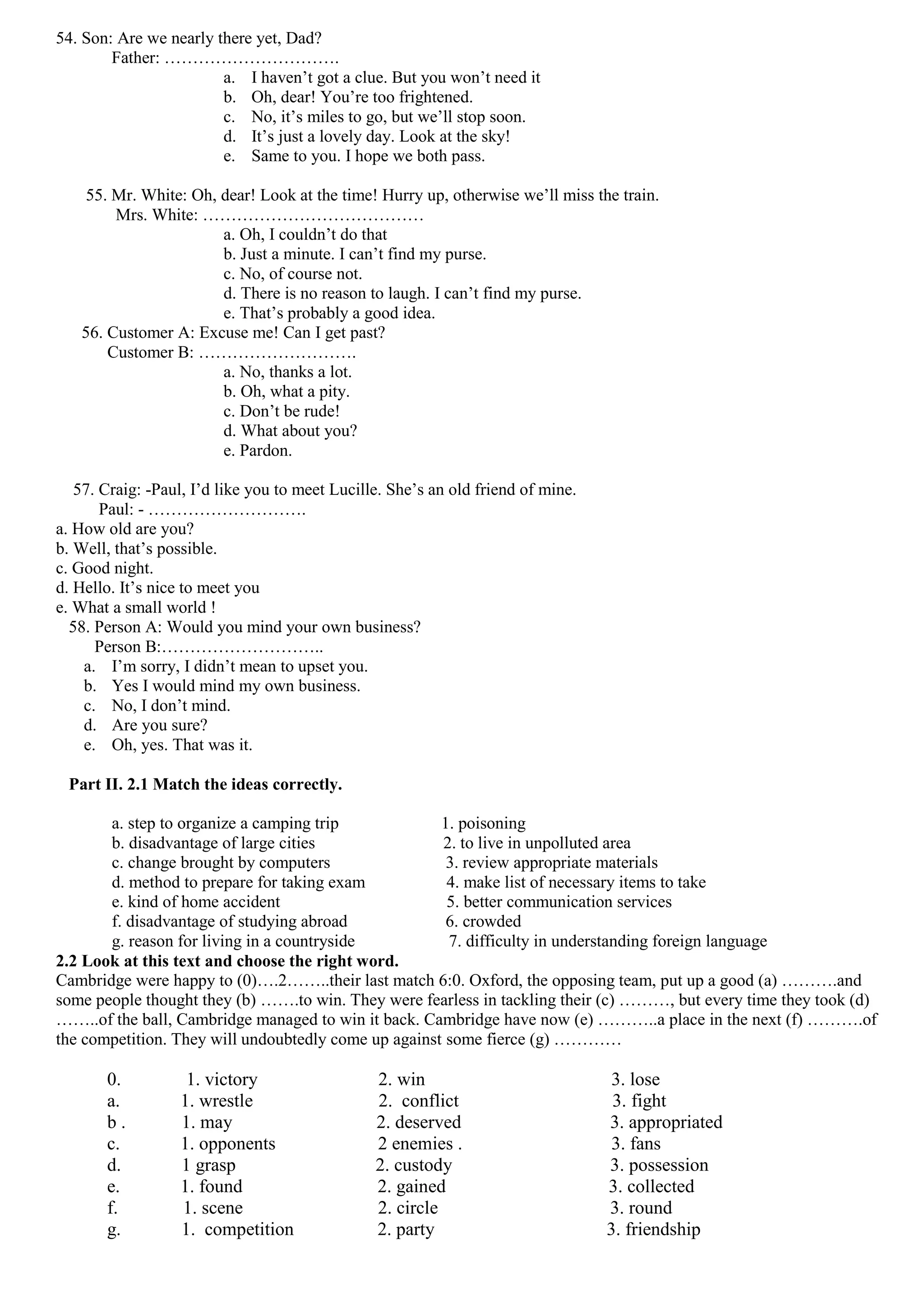 54. Son: Are we nearly there yet, Dad?
        Father: ………………………….
                        a. I haven’t got a clue. But you won’t need it
                        b. Oh, dear! You’re too frightened.
                        c. No, it’s miles to go, but we’ll stop soon.
                        d. It’s just a lovely day. Look at the sky!
                        e. Same to you. I hope we both pass.

    55. Mr. White: Oh, dear! Look at the time! Hurry up, otherwise we’ll miss the train.
        Mrs. White: …………………………………
                       a. Oh, I couldn’t do that
                       b. Just a minute. I can’t find my purse.
                       c. No, of course not.
                       d. There is no reason to laugh. I can’t find my purse.
                       e. That’s probably a good idea.
   56. Customer A: Excuse me! Can I get past?
       Customer B: ……………………….
                       a. No, thanks a lot.
                       b. Oh, what a pity.
                       c. Don’t be rude!
                       d. What about you?
                       e. Pardon.

   57. Craig: -Paul, I’d like you to meet Lucille. She’s an old friend of mine.
       Paul: - ……………………….
a. How old are you?
b. Well, that’s possible.
c. Good night.
d. Hello. It’s nice to meet you
e. What a small world !
  58. Person A: Would you mind your own business?
      Person B:………………………..
    a. I’m sorry, I didn’t mean to upset you.
    b. Yes I would mind my own business.
    c. No, I don’t mind.
    d. Are you sure?
    e. Oh, yes. That was it.

 Part II. 2.1 Match the ideas correctly.

       a. step to organize a camping trip             1. poisoning
       b. disadvantage of large cities                2. to live in unpolluted area
       c. change brought by computers                  3. review appropriate materials
       d. method to prepare for taking exam            4. make list of necessary items to take
       e. kind of home accident                        5. better communication services
       f. disadvantage of studying abroad              6. crowded
       g. reason for living in a countryside           7. difficulty in understanding foreign language
2.2 Look at this text and choose the right word.
Cambridge were happy to (0)….2……..their last match 6:0. Oxford, the opposing team, put up a good (a) ……….and
some people thought they (b) …….to win. They were fearless in tackling their (c) ………, but every time they took (d)
……..of the ball, Cambridge managed to win it back. Cambridge have now (e) ………..a place in the next (f) ……….of
the competition. They will undoubtedly come up against some fierce (g) …………

       0.          1. victory                   2. win                             3. lose
       a.         1. wrestle                    2. conflict                        3. fight
       b.         1. may                        2. deserved                       3. appropriated
       c.         1. opponents                  2 enemies .                        3. fans
       d.         1 grasp                       2. custody                        3. possession
       e.         1. found                      2. gained                         3. collected
       f.         1. scene                      2. circle                         3. round
       g.         1. competition                2. party                          3. friendship
 