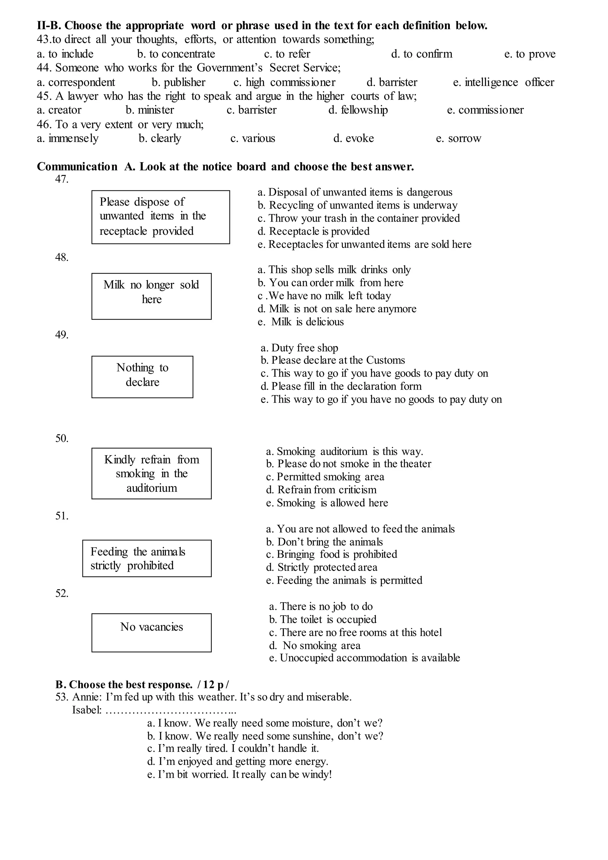 II-B. Choose the appropriate word or phrase used in the text for each definition below.
43.to direct all your thoughts, efforts, or attention towards something;
a. to include b. to concentrate c. to refer d. to confirm e. to prove
44. Someone who works for the Government’s Secret Service;
a. correspondent b. publisher c. high commissioner d. barrister e. intelligence officer
45. A lawyer who has the right to speak and argue in the higher courts of law;
a. creator b. minister c. barrister d. fellowship e. commissioner
46. To a very extent or very much;
a. immensely b. clearly c. various d. evoke e. sorrow
Communication A. Look at the notice board and choose the best answer.
47.
a. Disposal of unwanted items is dangerous
b. Recycling of unwanted items is underway
c. Throw your trash in the container provided
d. Receptacle is provided
e. Receptacles for unwanted items are sold here
48.
a. This shop sells milk drinks only
b. You can order milk from here
c .We have no milk left today
d. Milk is not on sale here anymore
e. Milk is delicious
49.
a. Duty free shop
b. Please declare at the Customs
c. This way to go if you have goods to pay duty on
d. Please fill in the declaration form
e. This way to go if you have no goods to pay duty on
50.
a. Smoking auditorium is this way.
b. Please do not smoke in the theater
c. Permitted smoking area
d. Refrain from criticism
e. Smoking is allowed here
51.
a. You are not allowed to feed the animals
b. Don’t bring the animals
c. Bringing food is prohibited
d. Strictly protected area
e. Feeding the animals is permitted
52.
a. There is no job to do
b. The toilet is occupied
c. There are no free rooms at this hotel
d. No smoking area
e. Unoccupied accommodation is available
B. Choose the best response. / 12 p /
53. Annie: I’m fed up with this weather. It’s so dry and miserable.
Isabel: ……………………………..
a. I know. We really need some moisture, don’t we?
b. I know. We really need some sunshine, don’t we?
c. I’m really tired. I couldn’t handle it.
d. I’m enjoyed and getting more energy.
e. I’m bit worried. It really can be windy!
Please dispose of
unwanted items in the
receptacle provided
Milk no longer sold
here
Nothing to
declare
Kindly refrain from
smoking in the
auditorium
Feeding the animals
strictly prohibited
No vacancies
 