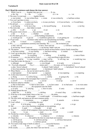 State exam test B in UB
   Variation B

Part I Read the sentences and choose the true answer.
   1. While I was in ……….hospital, they gave me ………….. X- ray.
        a. the / the          b. - / the              c. the/ -                   d. a / an                   e. - / an
   2. The story I’ve just read ………… Agatha Christie.
        a. was written        b. was written from            c. wrote          d. was written by           e. had been written
   3. You won’t get there in time …………..
        a. if you hurry       b. unless you hurry            c. in case you hurry d. if you not hurry e. if would hurry
   4. He advised ………….a newer car.
        a. me buying          b. for me to buy                 c. for myself buying                d. me to buy                e. me buy
   5. The twins take …………their father so much.
        a. after       b. off               c. up                d. out                 e. on
   6. The guests want to know ……….they can leave.
        a. but          b. or              c. whether              d. and                 e. either
   7. If a fire alarm goes off, I …………..of the building immediately.
        a. would get out          b. get out          c. would have gotten out             d. am getting out           e. will get out
   8. I’ll get some ……………brochures today and we can start planning our holiday.
        a. trip        b. travel               c. journey                 d. excursion                   e. tour
   9. We …………..a graduation ceremony next Saturday. We …………the invitations yet.
        a. had / sent out                               b. have / have sent out                       c. will have / sending out
        d. are having / haven’t sent out                  e. are having / hadn’t sent out
   10. The patient ………….in the emergency room for almost an hour before a doctor finally treated her.
        a. has been waiting           b. was waiting             c. had been waiting             d. waited             e. had waited
   11. I can’t go to that party. I haven’t got …………to wear.
        a. something                b. everything                 c. nothing                d. anything                 e. none of them
   12. If someone ………..my door bell at 3 a.m, I …………very unwilling to open the door.
        a. rang / would be          b. ring / would be c. rang / will be                   d. will ring / am          e. would ring /was
   13. I just had to take the dog out …………….of the awful weather.
        a. although             b. despite                c. even though                  d. in spite                e. however
   14. - You look exhausted!          - Yes, I ……….tennis and I ……….for years, so I’m not used to it.
        a. play / haven’t played                              b. played / hadn’t played                c. had played / haven’t played
        d. have been playing / haven’t played                    e. had played / hadn’t played
   15. When Martin …………the car, he took it out for a drive.
        a. had repaired            b. has repaired               c. repaired                d. was repairing             e. is repairing
   16. At this time tomorrow we …………………over the Pacific.
        a. flying                b. will be flying                   c. will fly              d. going to fly             e. fly
   17. There was an article in the newspaper that I wanted to ………….and keep.
        a. cut off            b. cut down                 c. cut out                     d. cut up               e. cut in
   18. Someone asked us whether ……………lunch.
        a. that we had eaten            b. that we have eaten           c. we have eaten           d. we had eaten          e. we were eaten
   19. Would you mind …………….the equipment onto the field?
        a. to carry             b. carrying                  c. have to carry                 d. carry                   e. have carried
   20. Nobody passed the test, ………………..?
        a. didn’t he           b. did he                c. did they                    d. weren’t they              e. didn’t they
   21. If the bus to the airport hadn’t been so late, we ……………the plane.
        a. caught                b. had caught          c. would caught          d. would have caught               e. had been caught
   22. The fork, knife, and spoon are the most common eating …………….
        a. tools            b. equipments                    c. gadgets                   d. utensils               e. devices
   23. I can’t afford …………….on holiday this year.
        a. go           b. to be going                 c. going                      d. will go                  e. to go
   24. She ……………me a very charming compliment on my paintings.
        a. made           b. paid              c. brought               d. said                 e. did
   25. You ………….switch off all computers when you leave the office!
        a. may              b. can                     c. must                     d. will                  e. could
   26. Florida has a warm climate, ……………..Alaska has a cold.
        a. whereby             b. wherever                   c. whatever                 d. whereas                 e. wherein
   27. I hope they ………………this path by the time we come back next summer.
        a. will be paved                        b. will have paving                   c. will have been paved
        d. will be paving                     e. will have paved.
   28. You need a wide range of skills in order to ………..successful business.
        a. work                b. run               c. go                  d. make                     e. do
   29.He usually ……………jeans, but when I last saw him he ……………a nice suit.
 