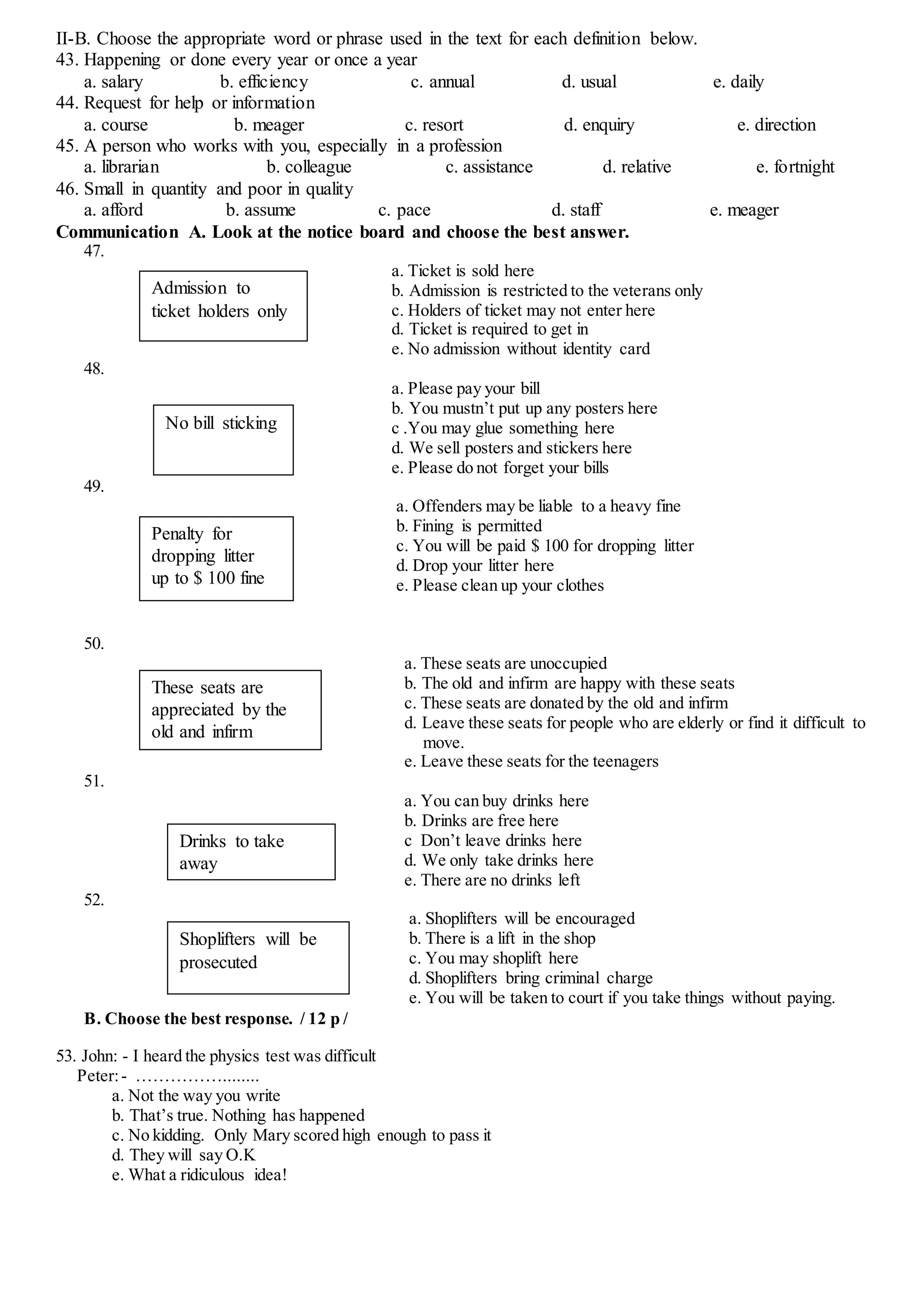 II-B. Choose the appropriate word or phrase used in the text for each definition below.
43. Happening or done every year or once a year
a. salary b. efficiency c. annual d. usual e. daily
44. Request for help or information
a. course b. meager c. resort d. enquiry e. direction
45. A person who works with you, especially in a profession
a. librarian b. colleague c. assistance d. relative e. fortnight
46. Small in quantity and poor in quality
a. afford b. assume c. pace d. staff e. meager
Communication A. Look at the notice board and choose the best answer.
47.
a. Ticket is sold here
b. Admission is restricted to the veterans only
c. Holders of ticket may not enter here
d. Ticket is required to get in
e. No admission without identity card
48.
a. Please pay your bill
b. You mustn’t put up any posters here
c .You may glue something here
d. We sell posters and stickers here
e. Please do not forget your bills
49.
a. Offenders may be liable to a heavy fine
b. Fining is permitted
c. You will be paid $ 100 for dropping litter
d. Drop your litter here
e. Please clean up your clothes
50.
a. These seats are unoccupied
b. The old and infirm are happy with these seats
c. These seats are donated by the old and infirm
d. Leave these seats for people who are elderly or find it difficult to
move.
e. Leave these seats for the teenagers
51.
a. You can buy drinks here
b. Drinks are free here
c Don’t leave drinks here
d. We only take drinks here
e. There are no drinks left
52.
a. Shoplifters will be encouraged
b. There is a lift in the shop
c. You may shoplift here
d. Shoplifters bring criminal charge
e. You will be taken to court if you take things without paying.
B. Choose the best response. / 12 p /
53. John: - I heard the physics test was difficult
Peter:- ……………........
a. Not the way you write
b. That’s true. Nothing has happened
c. No kidding. Only Mary scored high enough to pass it
d. They will say O.K
e. What a ridiculous idea!
Admission to
ticket holders only
No bill sticking
Penalty for
dropping litter
up to $ 100 fine
These seats are
appreciated by the
old and infirm
Drinks to take
away
Shoplifters will be
prosecuted
 