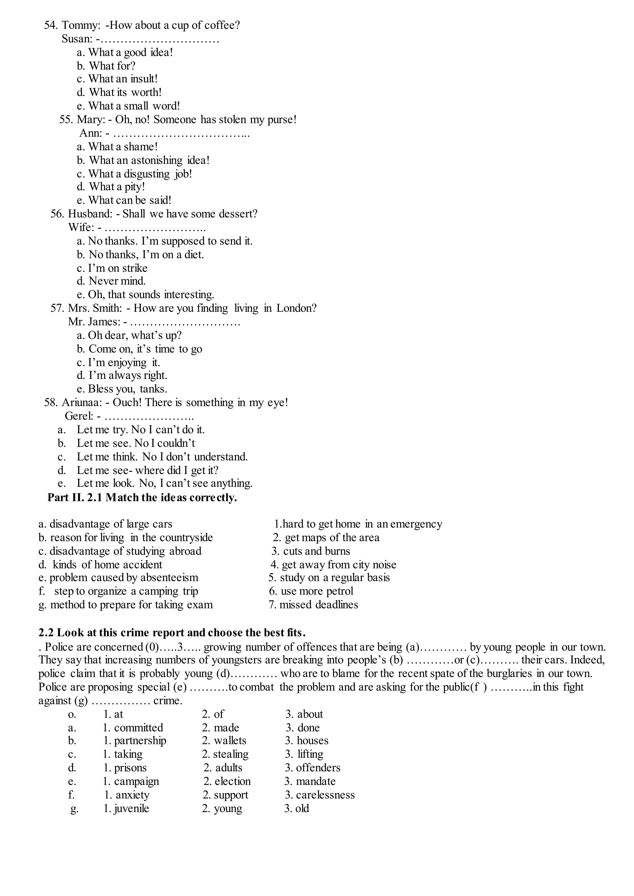 54. Tommy: -How about a cup of coffee?
Susan: -…………………………
a. What a good idea!
b. What for?
c. What an insult!
d. What its worth!
e. What a small word!
55. Mary: - Oh, no! Someone has stolen my purse!
Ann: - ……………………………..
a. What a shame!
b. What an astonishing idea!
c. What a disgusting job!
d. What a pity!
e. What can be said!
56. Husband: - Shall we have some dessert?
Wife: - ……………………..
a. No thanks. I’m supposed to send it.
b. No thanks, I’m on a diet.
c. I’m on strike
d. Never mind.
e. Oh, that sounds interesting.
57. Mrs. Smith: - How are you finding living in London?
Mr. James: - ……………………….
a. Oh dear, what’s up?
b. Come on, it’s time to go
c. I’m enjoying it.
d. I’m always right.
e. Bless you, tanks.
58. Ariunaa: - Ouch! There is something in my eye!
Gerel: - …………………..
a. Let me try. No I can’t do it.
b. Let me see. No I couldn’t
c. Let me think. No I don’t understand.
d. Let me see- where did I get it?
e. Let me look. No, I can’t see anything.
Part II. 2.1 Match the ideas correctly.
a. disadvantage of large cars 1.hard to get home in an emergency
b. reason for living in the countryside 2. get maps of the area
c. disadvantage of studying abroad 3. cuts and burns
d. kinds of home accident 4. get away from city noise
e. problem caused by absenteeism 5. study on a regular basis
f. step to organize a camping trip 6. use more petrol
g. method to prepare for taking exam 7. missed deadlines
2.2 Look at this crime report and choose the best fits.
. Police are concerned (0)…..3….. growing number of offences that are being (a)………… by young people in our town.
They say that increasing numbers of youngsters are breaking into people’s (b) …………or (c)………. their cars. Indeed,
police claim that it is probably young (d)………… who are to blame for the recent spate of the burglaries in our town.
Police are proposing special (e) ……….to combat the problem and are asking for the public(f ) ………..in this fight
against (g) …………… crime.
o. 1. at 2. of 3. about
a. 1. committed 2. made 3. done
b. 1. partnership 2. wallets 3. houses
c. 1. taking 2. stealing 3. lifting
d. 1. prisons 2. adults 3. offenders
e. 1. campaign 2. election 3. mandate
f. 1. anxiety 2. support 3. carelessness
g. 1. juvenile 2. young 3. old
 