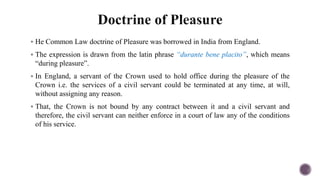  He Common Law doctrine of Pleasure was borrowed in India from England.
 The expression is drawn from the latin phrase “durante bene placito”, which means
“during pleasure”.
 In England, a servant of the Crown used to hold office during the pleasure of the
Crown i.e. the services of a civil servant could be terminated at any time, at will,
without assigning any reason.
 That, the Crown is not bound by any contract between it and a civil servant and
therefore, the civil servant can neither enforce in a court of law any of the conditions
of his service.
 
