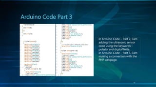 Arduino Code Part 3
11
In Arduino Code – Part 2, I am
adding the ultrasonic sensor
code using the keywords –
pulseIn and digitalWrite.
In Arduino Code – Part 3, I am
making a connection with the
PHP webpage.
 