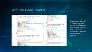Arduino Code - Part 4
12
In Arduino code part
3, I have created a
connection between
PHP and Arduino, so
that I can push
variables to the PHP
code for all six
sensors.
 