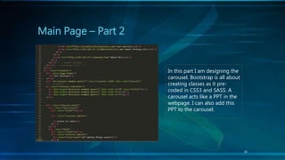16
Main Page – Part 2
In this part I am designing the
carousel. Bootstrap is all about
creating classes as it pre-
coded in CSS3 and SASS. A
carousel acts like a PPT in the
webpage. I can also add this
PPT to the carousel.
 