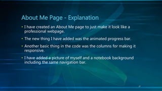 27
• I have created an About Me page to just make it look like a
professional webpage.
• The new thing I have added was the animated progress bar.
• Another basic thing in the code was the columns for making it
responsive.
• I have added a picture of myself and a notebook background
including the same navigation bar.
About Me Page - Explanation
 