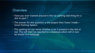 Overview
• Have you ever roamed around in the car parking searching for a
slot to park ?
• The answer for this question is the project that I have I made –
Smart Parking System.
• This parking lot can sense whether a car is present in the slot or
not. This will then be reported to a database which will in turn
be shown in a webpage.
3
 