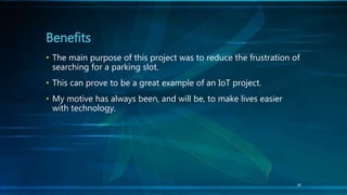 30
• The main purpose of this project was to reduce the frustration of
searching for a parking slot.
• This can prove to be a great example of an IoT project.
• My motive has always been, and will be, to make lives easier
with technology.
Benefits
 
