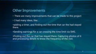 31
• There are many improvements that can be made to this project
• I had many ideas, like:
•adding a timer, and finding out the time that car the had stayed
there.
•Sending warnings for a car crossing the time limit via SMS.
•Finding out the car that has stayed there. Capturing photos of it
and processing details to know the frequency of the visit.
Other Improvements
 