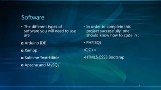 • The different types of
software you will need to use
are
◘ Arduino IDE
◘ Xampp
◘ Sublime Text Editor
◘ Apache and MySQL
Software
• In order to complete this
project successfully, one
should know how to code in :
• PHP,SQL
•C,C++
•HTML5,CSS3,Bootsrap
4
 