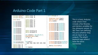 Arduino Code Part 1
This is a basic Arduino
code where I first
include a few libraries
and declare variables for
the ultrasonic sensor. (1-
58) Then I am defining
the pins (whether they
are an input or an
output). The attach
keyword says where I
have the servo
connected.
9
 