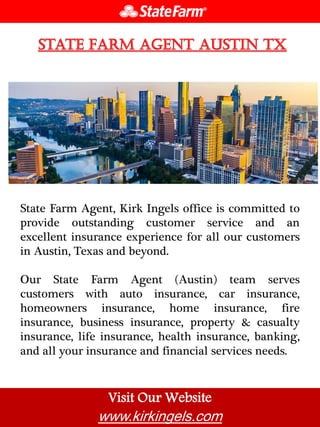 Visit Our Website
www.kirkingels.com
State Farm Agent, Kirk Ingels office is committed to
provide outstanding customer service and an
excellent insurance experience for all our customers
in Austin, Texas and beyond.
Our State Farm Agent (Austin) team serves
customers with auto insurance, car insurance,
homeowners insurance, home insurance, fire
insurance, business insurance, property & casualty
insurance, life insurance, health insurance, banking,
and all your insurance and financial services needs.
 