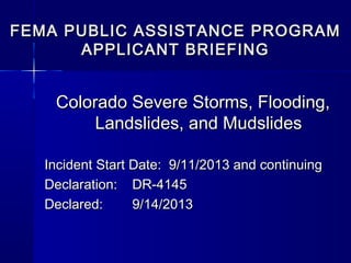 FEMA PUBLIC ASSISTANCE PROGRAMFEMA PUBLIC ASSISTANCE PROGRAM
APPLICANT BRIEFINGAPPLICANT BRIEFING
Colorado Severe Storms, Flooding,Colorado Severe Storms, Flooding,
Landslides, and MudslidesLandslides, and Mudslides
Incident Start Date: 9/11/2013Incident Start Date: 9/11/2013
Incident End Date: 9/30/2013Incident End Date: 9/30/2013
Declaration:Declaration: DR-4145DR-4145
Declared:Declared: 9/14/20139/14/2013
 
