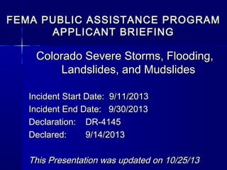 FEMA PUBLIC ASSISTANCE PROGRAM
APPLICANT BRIEFING

Colorado Severe Storms, Flooding,
Landslides, and Mudslides
Incident Start Date: 9/11/2013
Incident End Date: 9/30/2013
Declaration: DR-4145
Declared:
9/14/2013

This Presentation was updated on 10/25/13

 