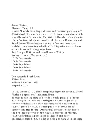 State: Florida
Electoral Votes: 29
Issues: “Florida has a large, diverse and transient population..”
(Farrington) Florida contains a large Hispanic population which
normally votes Democratic. The state of Florida is also home to
a lot of retirees which are usually split between Democrats and
Republicans. The retirees are going to focus on pensions,
healthcare and state funded aid, while Hispanics want to focus
on healthcare and immigration laws.
Key Groups: Retirees and non-Hispanic Whites
Voting History: (270towin.com)
2012- Democratic
2008- Democratic
2004- Republican
2000- Republican
1996- Democratic
Demographic Breakdown:
White- 75%
African American- 16%
Hispanic- 6.5%
“Based on the 2010 Census, Hispanics represent about 22.5% of
Florida’s population.” (edr.state.fl.us)
In order to win the state of Florida I would put a lot of focus
into immigration laws and helping the minorities get out of
poverty. “Florida’s minority percentage of the population is
42.1%.” (edr.state.fl.us) I would put a lot of focus on Social
Security and Healthcare (Obamacare) because I know money
and healthcare are two of the biggest concerns for retirees.
“17.6% of Florida’s population is aged 65 and over.”
(infoplease.com) 17.6% is a lot of people to have with the same
 