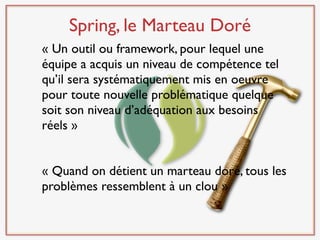 Spring, le Marteau Doré
« Un outil ou framework, pour lequel une
équipe a acquis un niveau de compétence tel
qu’il sera systématiquement mis en oeuvre
pour toute nouvelle problématique quelque
soit son niveau d’adéquation aux besoins
réels »


« Quand on détient un marteau doré, tous les
problèmes ressemblent à un clou »
 