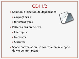 CDI 1/2
Solution d’injection de dépendance
 couplage faible
 fortement typée
Patterns mis en oeuvre
 Interceptor
 Decorator
 Observer
Scope conversation : je contrôle enﬁn le cycle
de vie de mon scope
 