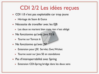 CDI 2/2 Les idées reçues
CDI 1.0 n’est pas exploitable car trop jeune
  Héritage de Seam & Guice
Nécessite de travailler avec les EJB
  Les deux se marient bien mais rien n’est obligé
Ne fonctionne qu’avec Java EE 6
  Tourne sur Tomcat 6
Ne fonctionne qu’avec JSF
  Extension pour JSF, Servlet, Gwt, Wicket
  Tourne aussi sur Java SE en standalone
Pas d’interoperrabilité avec Spring
  Extension CDI-Spring bridge dans les deux sens
 