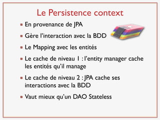 Le Persistence context
En provenance de JPA
Gère l’interaction avec la BDD
Le Mapping avec les entités
Le cache de niveau 1 : l’entity manager cache
les entités qu’il manage
Le cache de niveau 2 : JPA cache ses
interactions avec la BDD
Vaut mieux qu’un DAO Stateless
 