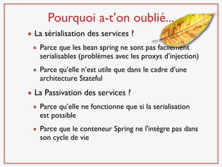 Pourquoi a-t’on oublié...
La sérialisation des services ?
 Parce que les bean spring ne sont pas facilement
 serialisables (problèmes avec les proxys d’injection)
 Parce qu’elle n’est utile que dans le cadre d’une
 architecture Stateful
La Passivation des services ?
 Parce qu’elle ne fonctionne que si la serialisation
 est possible
 Parce que le conteneur Spring ne l'intègre pas dans
 son cycle de vie
 
