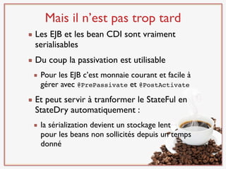 Mais il n’est pas trop tard
Les EJB et les bean CDI sont vraiment
serialisables
Du coup la passivation est utilisable
 Pour les EJB c’est monnaie courant et facile à
 gérer avec @PrePassivate et @PostActivate
Et peut servir à tranformer le StateFul en
StateDry automatiquement :
 la sérialization devient un stockage lent
 pour les beans non sollicités depuis un temps
 donné
 