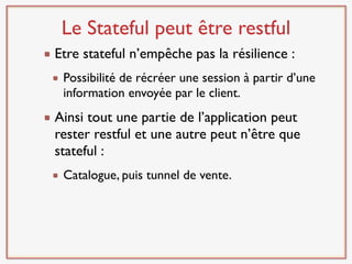 Le Stateful peut être restful
Etre stateful n’empêche pas la résilience :
 Possibilité de récréer une session à partir d’une
 information envoyée par le client.
Ainsi tout une partie de l’application peut
rester restful et une autre peut n’être que
stateful :
 Catalogue, puis tunnel de vente.
 