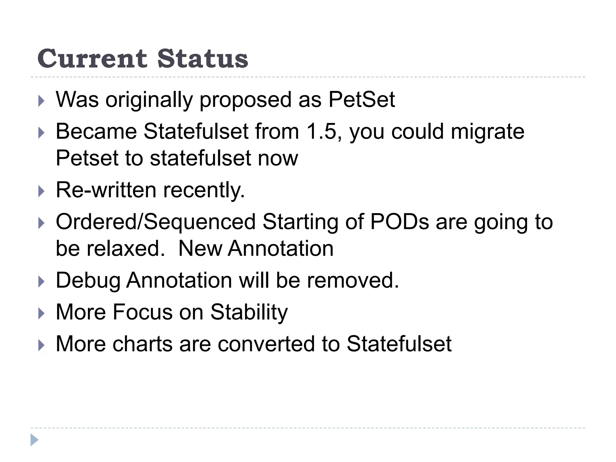 Current Status
 Was originally proposed as PetSet
 Became Statefulset from 1.5, you could migrate
Petset to statefulset now
 Re-written recently.
 Ordered/Sequenced Starting of PODs are going to
be relaxed. New Annotation
 Debug Annotation will be removed.
 More Focus on Stability
 More charts are converted to Statefulset
 
