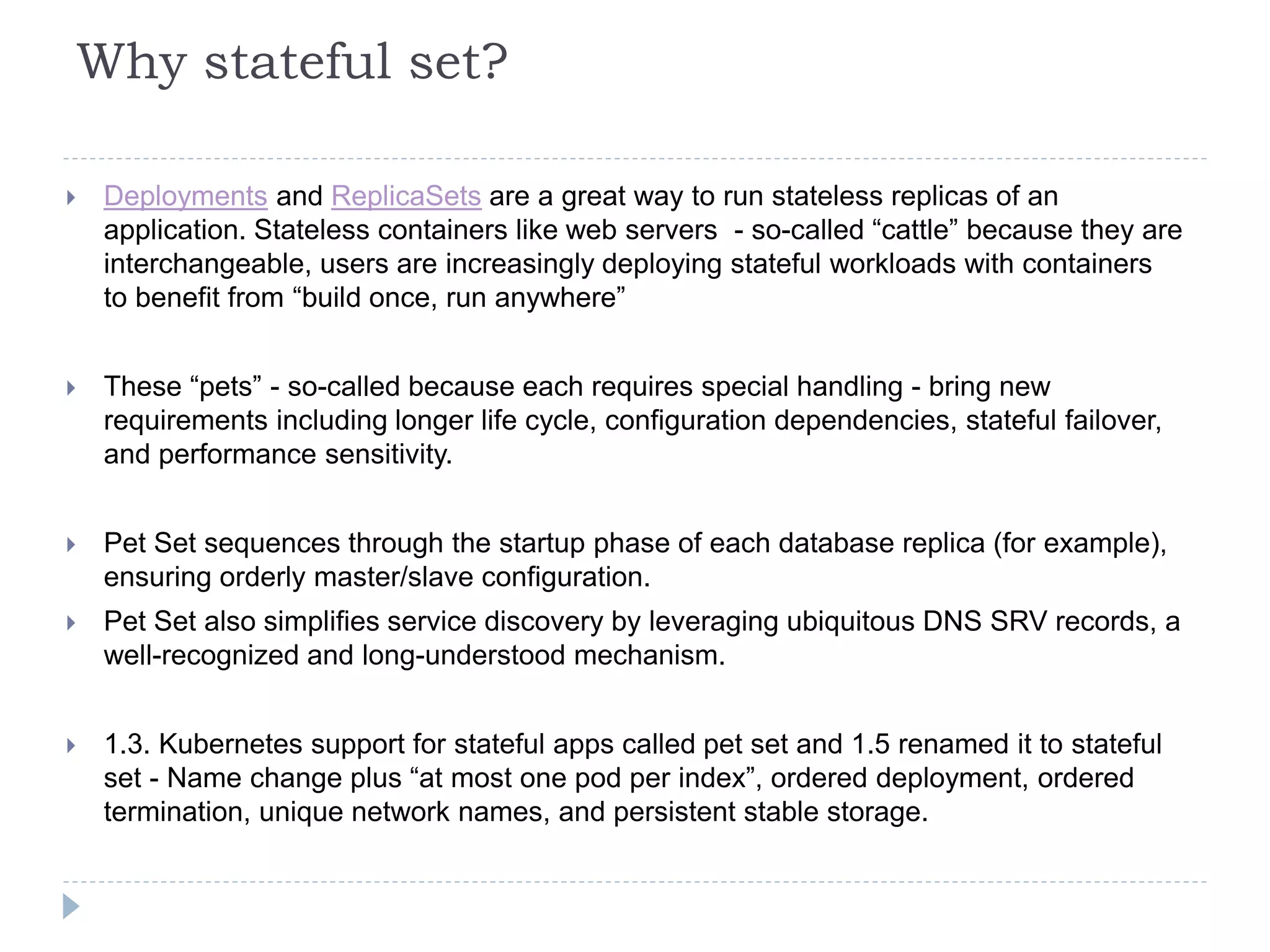 Why stateful set?
 Deployments and ReplicaSets are a great way to run stateless replicas of an
application. Stateless containers like web servers - so-called “cattle” because they are
interchangeable, users are increasingly deploying stateful workloads with containers
to benefit from “build once, run anywhere”
 These “pets” - so-called because each requires special handling - bring new
requirements including longer life cycle, configuration dependencies, stateful failover,
and performance sensitivity.
 Pet Set sequences through the startup phase of each database replica (for example),
ensuring orderly master/slave configuration.
 Pet Set also simplifies service discovery by leveraging ubiquitous DNS SRV records, a
well-recognized and long-understood mechanism.
 1.3. Kubernetes support for stateful apps called pet set and 1.5 renamed it to stateful
set - Name change plus “at most one pod per index”, ordered deployment, ordered
termination, unique network names, and persistent stable storage.
 