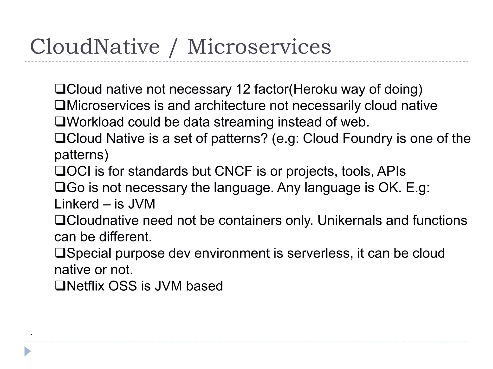CloudNative / Microservices
Cloud native not necessary 12 factor(Heroku way of doing)
Microservices is and architecture not necessarily cloud native
Workload could be data streaming instead of web.
Cloud Native is a set of patterns? (e.g: Cloud Foundry is one of the
patterns)
OCI is for standards but CNCF is or projects, tools, APIs
Go is not necessary the language. Any language is OK. E.g:
Linkerd – is JVM
Cloudnative need not be containers only. Unikernals and functions
can be different.
Special purpose dev environment is serverless, it can be cloud
native or not.
Netflix OSS is JVM based
.
 