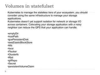 Volumes in statefulset
Kubernetes to manage the stateless tiers of your ecosystem, you should
consider using the same infrastructure to manage your storage
applications.
Kubernetes doesn’t yet support isolation for network or storage I/O
across containers. Colocating your storage application with a noisy
neighbor can reduce the QPS that your application can handle.
•emptyDir
•hostPath
•gcePersistentDisk
•awsElasticBlockStore
•Nfs
•Iscsi
•Flocker
•Glusterfs
•Rbd
•gitRepo
•Secret
•persistentVolumeClaim
 
