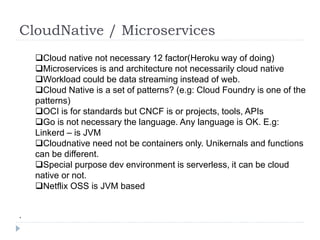 CloudNative / Microservices
Cloud native not necessary 12 factor(Heroku way of doing)
Microservices is and architecture not necessarily cloud native
Workload could be data streaming instead of web.
Cloud Native is a set of patterns? (e.g: Cloud Foundry is one of the
patterns)
OCI is for standards but CNCF is or projects, tools, APIs
Go is not necessary the language. Any language is OK. E.g:
Linkerd – is JVM
Cloudnative need not be containers only. Unikernals and functions
can be different.
Special purpose dev environment is serverless, it can be cloud
native or not.
Netflix OSS is JVM based
.
 