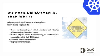 W E H A V E D E P L O Y M E N T S ,
T H E N W H Y ? ?
A Deployment provides declarative updates
for Pods and ReplicaSets.
Deployments create pods with the random hash attached
to its name ( no persistent name)
Deletion of pods will be done randomly, so can't trust the
connection using their DNS name.
Each Pod shares the same PV
Ungraceful termination
 