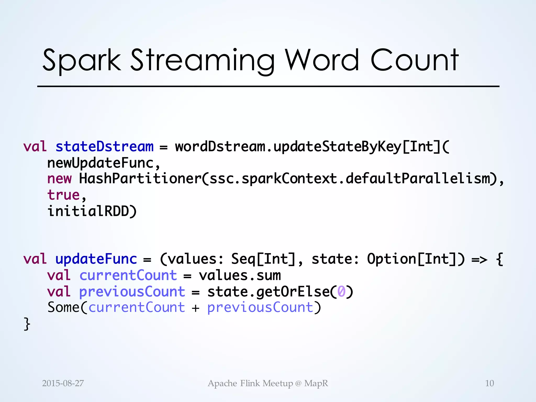val stateDstream = wordDstream.updateStateByKey[Int]( newUpdateFunc, new HashPartitioner(ssc.sparkContext.defaultParallelism), true, initialRDD) val updateFunc = (values: Seq[Int], state: Option[Int]) => { val currentCount = values.sum val previousCount = state.getOrElse(0) Some(currentCount + previousCount) } Spark Streaming Word Count 10Apache  Flink  Meetup  @  MapR2015-­‐‑08-­‐‑27 