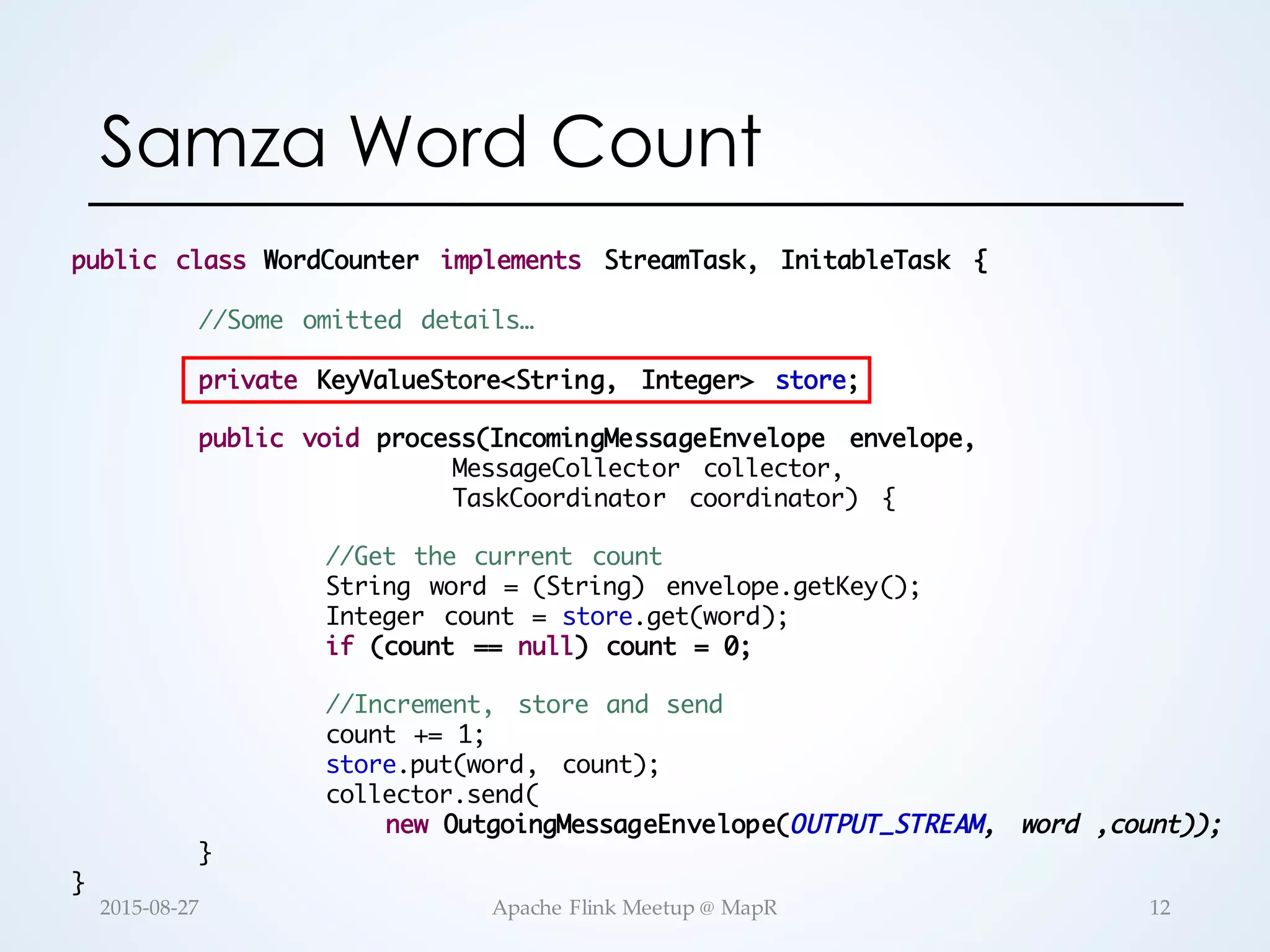 Samza Word Count public class WordCounter implements StreamTask, InitableTask { //Some omitted details… private KeyValueStore<String, Integer> store; public void process(IncomingMessageEnvelope envelope, MessageCollector collector, TaskCoordinator coordinator) { //Get the current count String word = (String) envelope.getKey(); Integer count = store.get(word); if (count == null) count = 0; //Increment, store and send count += 1; store.put(word, count); collector.send( new OutgoingMessageEnvelope(OUTPUT_STREAM, word ,count)); } } 12Apache  Flink  Meetup  @  MapR2015-­‐‑08-­‐‑27 
